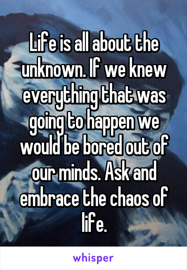 Life is all about the unknown. If we knew everything that was going to happen we would be bored out of our minds. Ask and embrace the chaos of life.