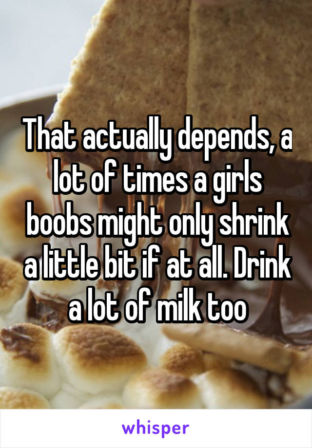 That actually depends, a lot of times a girls boobs might only shrink a little bit if at all. Drink a lot of milk too