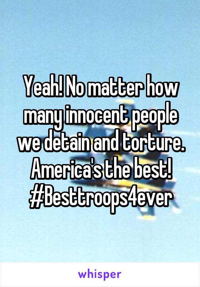 Yeah! No matter how many innocent people we detain and torture. America's the best!
#Besttroops4ever