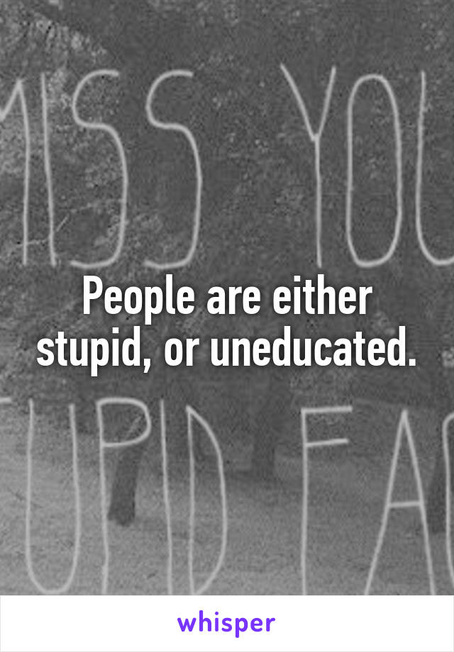 People are either stupid, or uneducated.