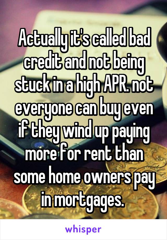 Actually it's called bad credit and not being stuck in a high APR. not everyone can buy even if they wind up paying more for rent than some home owners pay in mortgages. 