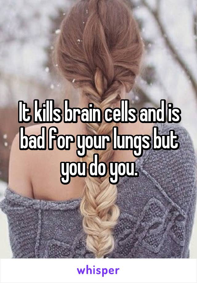 It kills brain cells and is bad for your lungs but you do you.