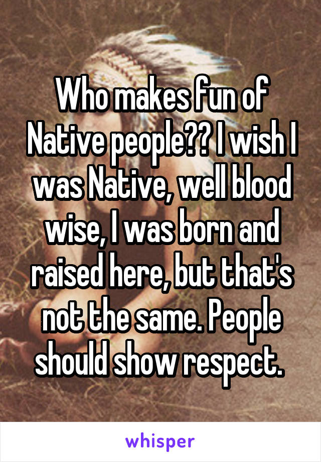 Who makes fun of Native people?? I wish I was Native, well blood wise, I was born and raised here, but that's not the same. People should show respect. 