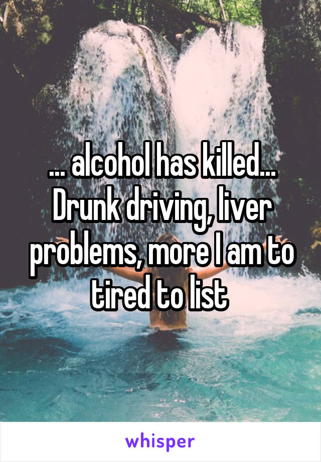 ... alcohol has killed...
Drunk driving, liver problems, more I am to tired to list 