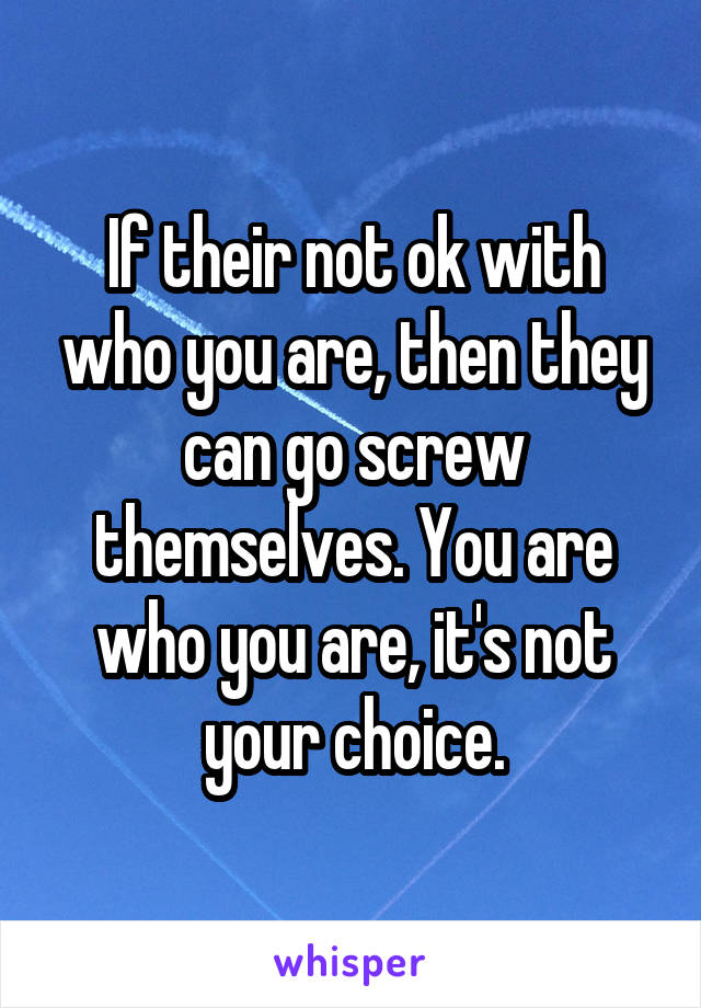 If their not ok with who you are, then they can go screw themselves. You are who you are, it's not your choice.