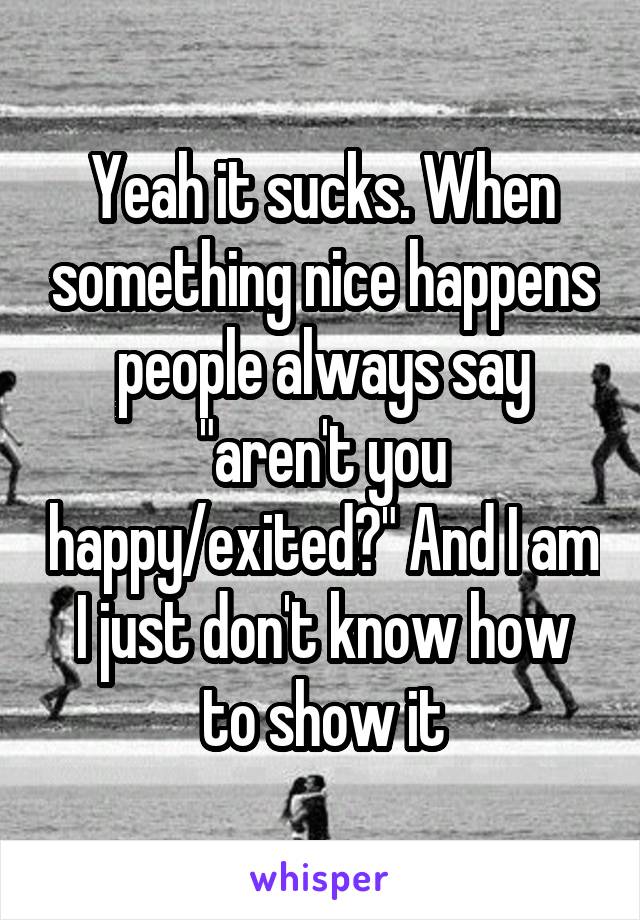 Yeah it sucks. When something nice happens people always say "aren't you happy/exited?" And I am I just don't know how to show it