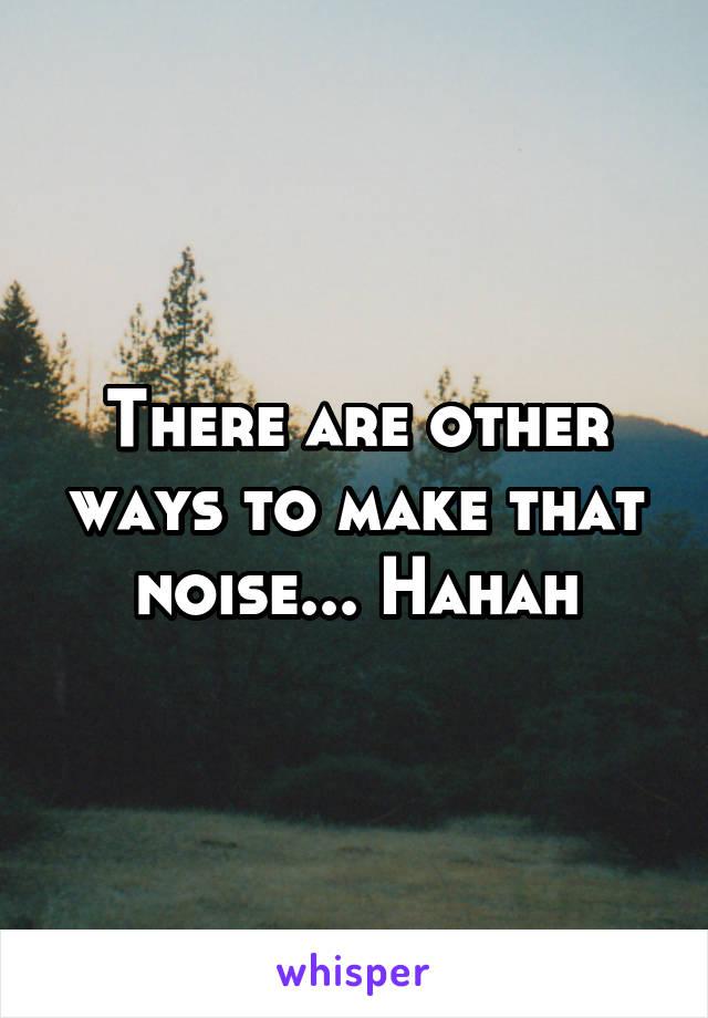 There are other ways to make that noise... Hahah