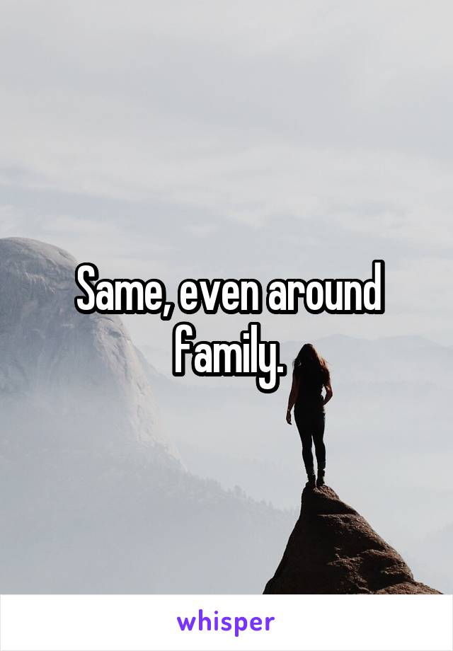 Same, even around family.