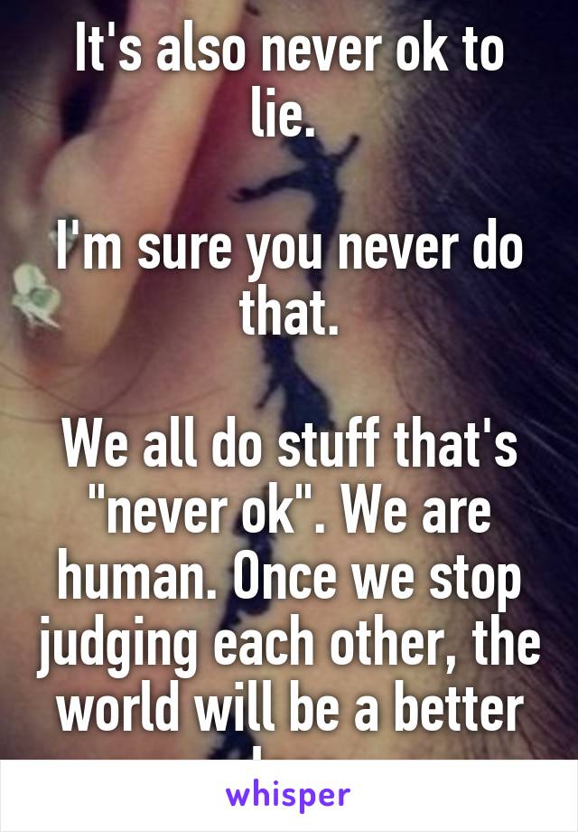 It's also never ok to lie. 

I'm sure you never do that.

We all do stuff that's "never ok". We are human. Once we stop judging each other, the world will be a better place.