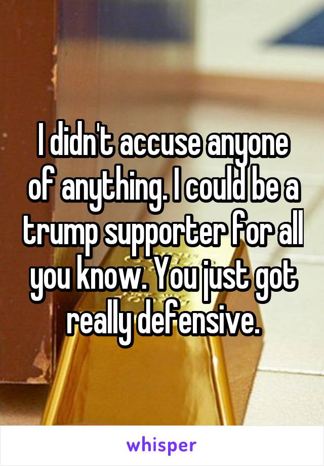 I didn't accuse anyone of anything. I could be a trump supporter for all you know. You just got really defensive.