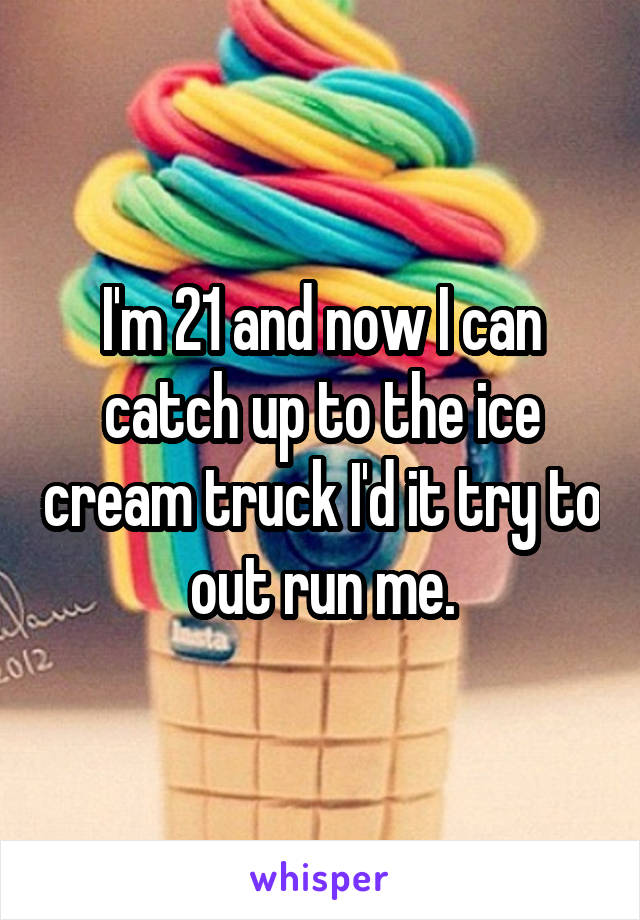 I'm 21 and now I can catch up to the ice cream truck I'd it try to out run me.
