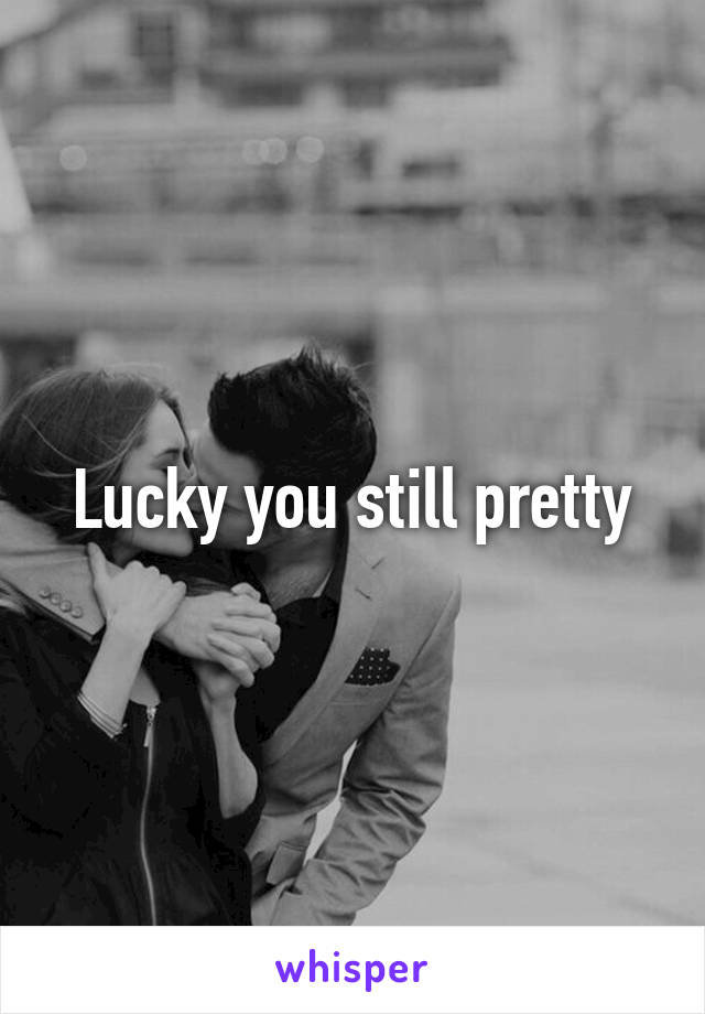 Lucky you still pretty