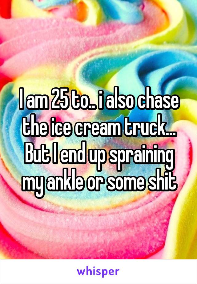 I am 25 to.. i also chase the ice cream truck... But I end up spraining my ankle or some shit