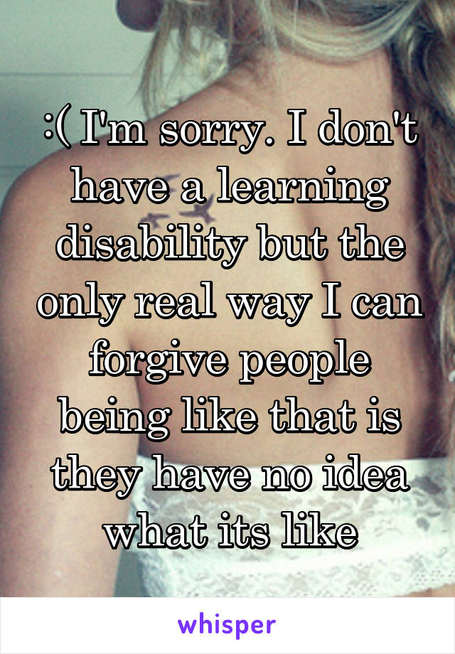:( I'm sorry. I don't have a learning disability but the only real way I can forgive people being like that is they have no idea what its like