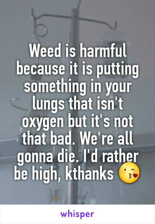 Weed is harmful because it is putting something in your lungs that isn't oxygen but it's not that bad. We're all gonna die. I'd rather be high, kthanks 😘