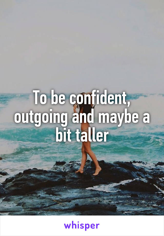 To be confident, outgoing and maybe a bit taller