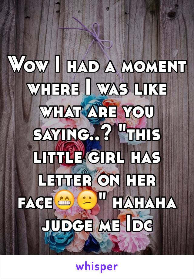 Wow I had a moment where I was like what are you saying..? "this little girl has letter on her face😁😕" hahaha judge me Idc 