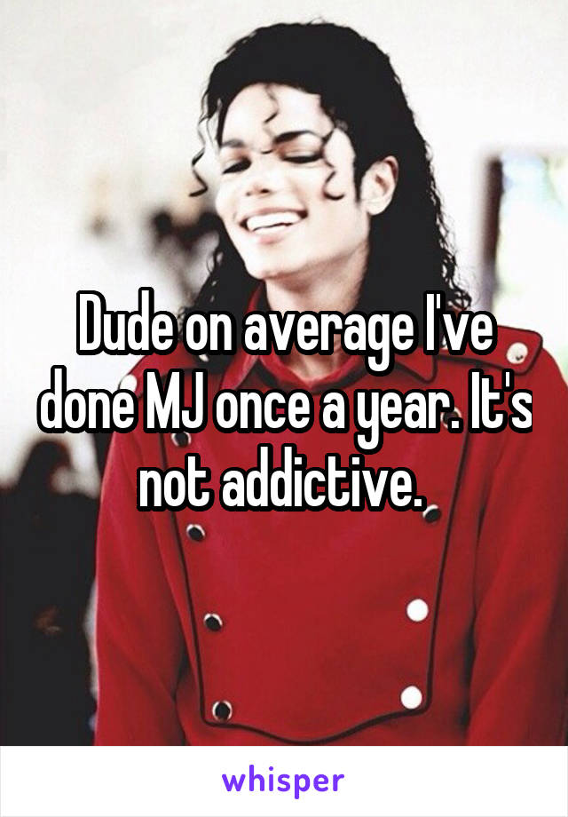 Dude on average I've done MJ once a year. It's not addictive. 