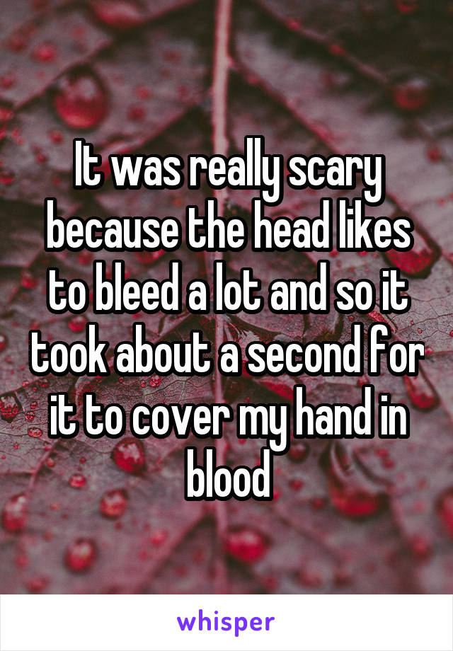 It was really scary because the head likes to bleed a lot and so it took about a second for it to cover my hand in blood