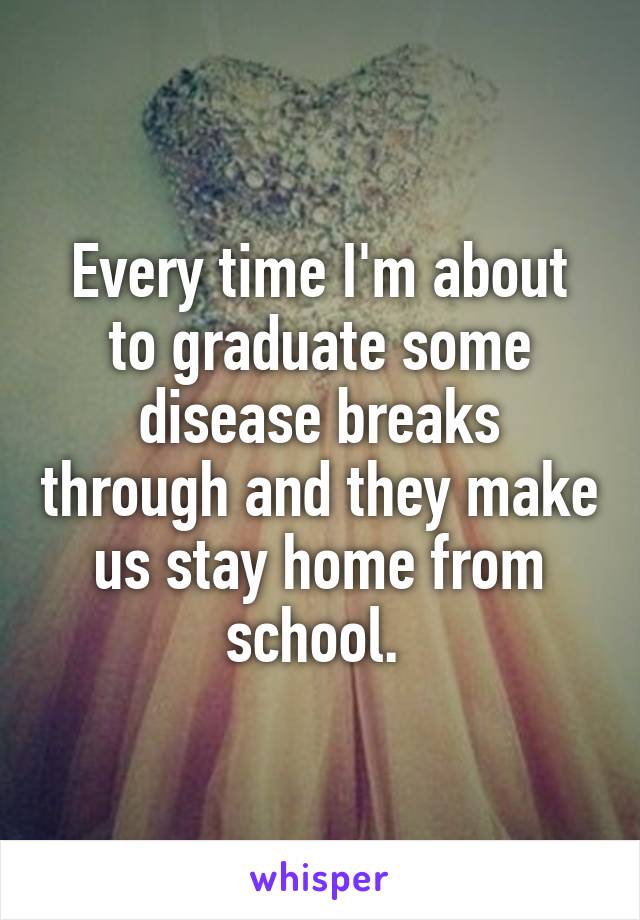 Every time I'm about to graduate some disease breaks through and they make us stay home from school. 