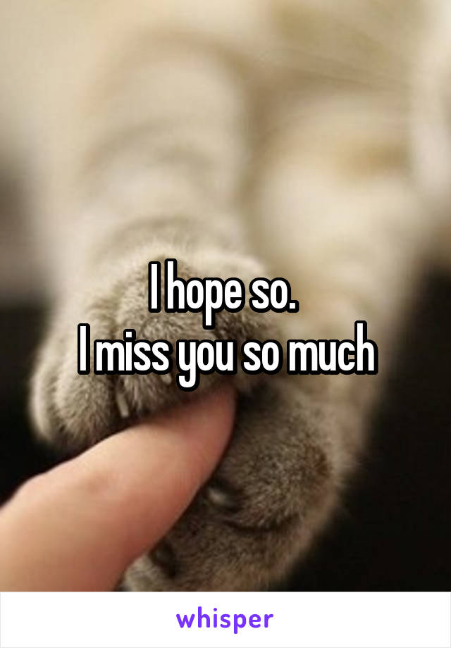 I hope so. 
I miss you so much