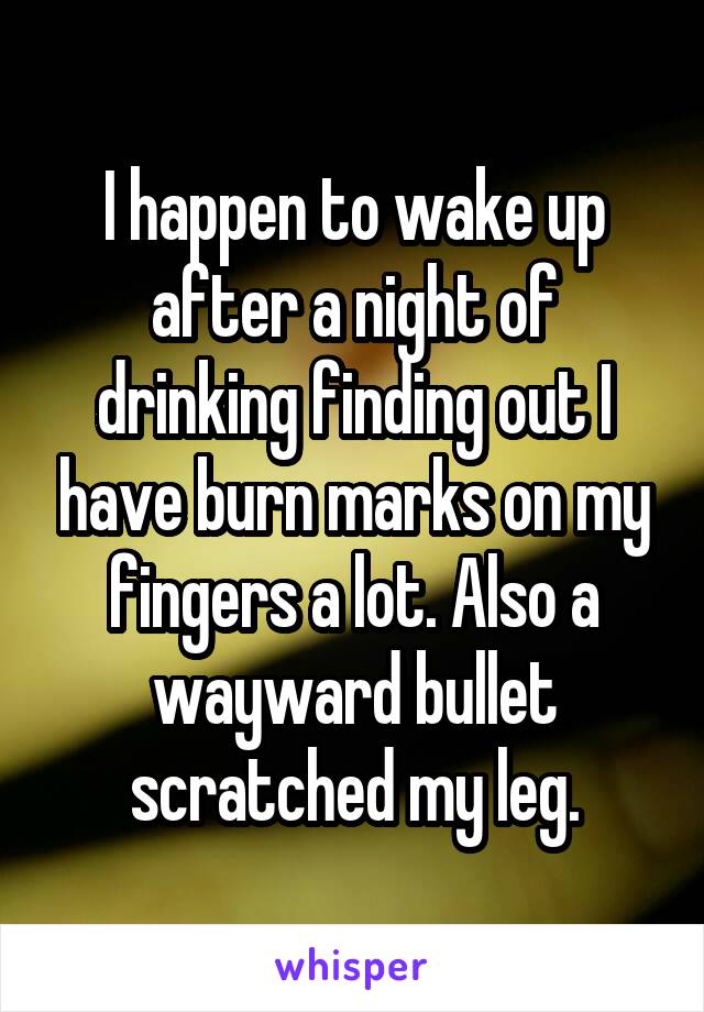 I happen to wake up after a night of drinking finding out I have burn marks on my fingers a lot. Also a wayward bullet scratched my leg.