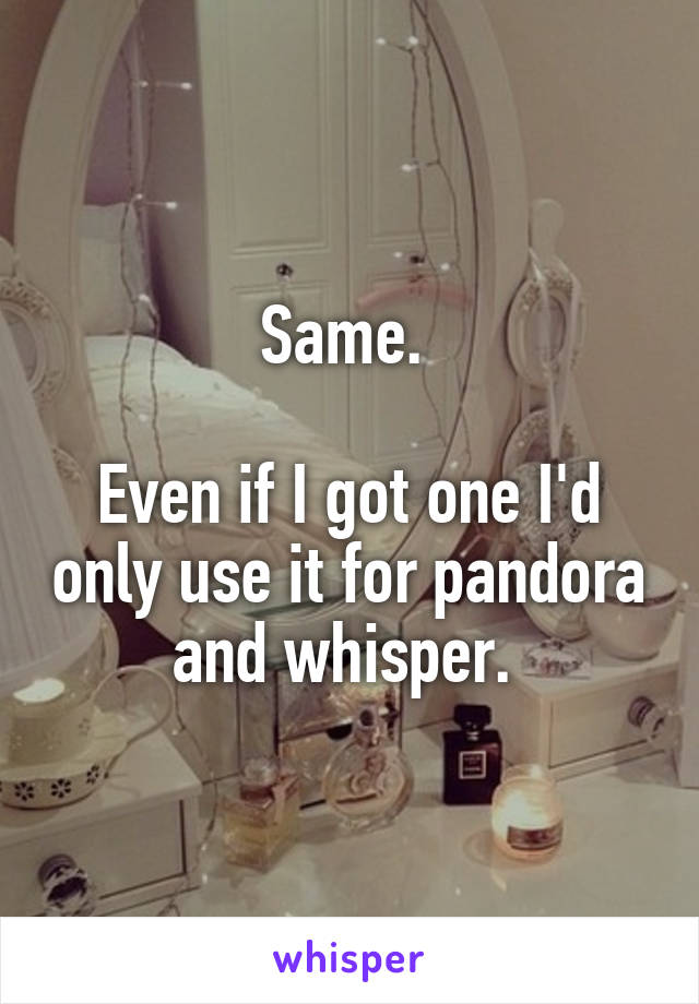 Same. 

Even if I got one I'd only use it for pandora and whisper. 