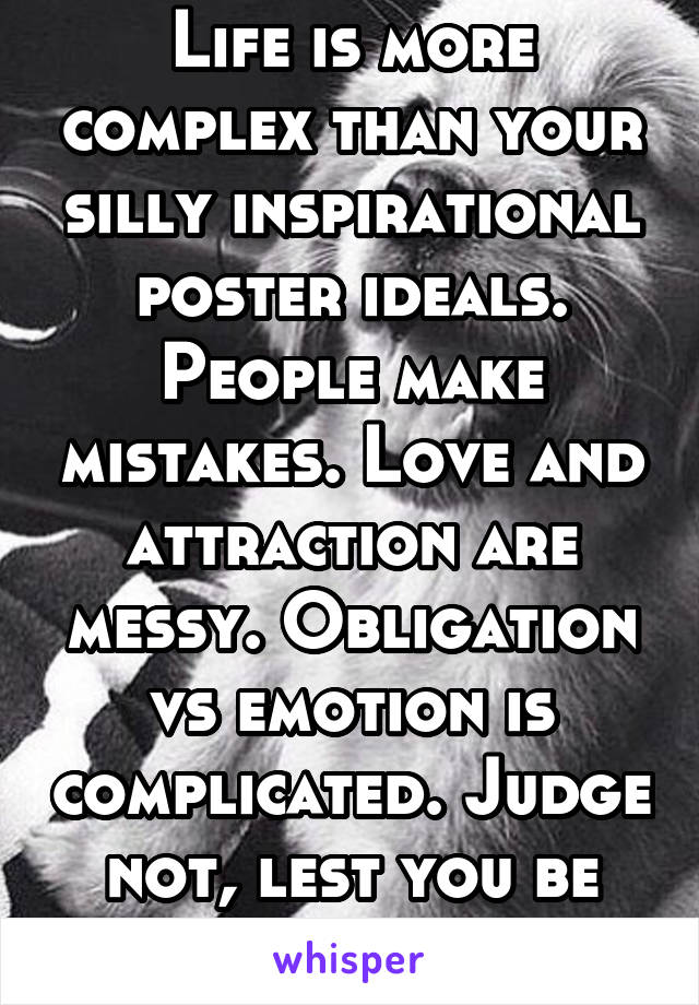 Life is more complex than your silly inspirational poster ideals. People make mistakes. Love and attraction are messy. Obligation vs emotion is complicated. Judge not, lest you be judged.