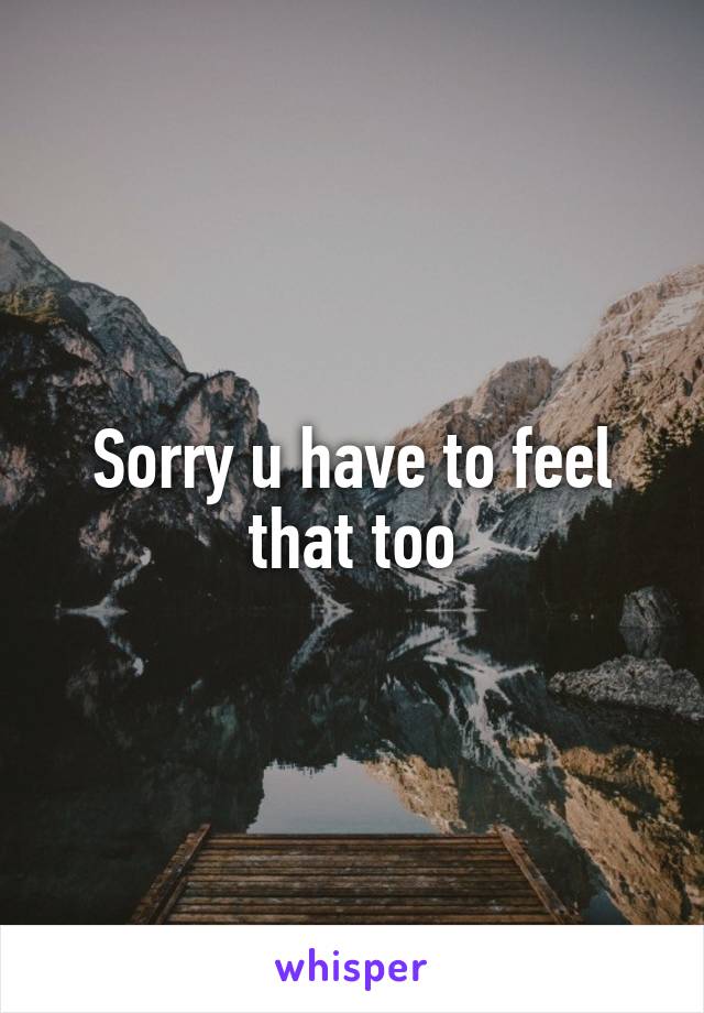 Sorry u have to feel that too