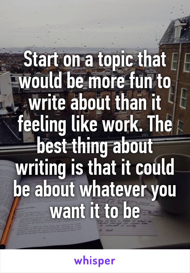 Start on a topic that would be more fun to write about than it feeling like work. The best thing about writing is that it could be about whatever you want it to be