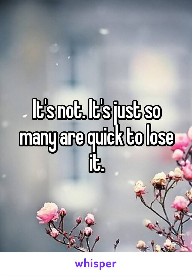 It's not. It's just so many are quick to lose it.