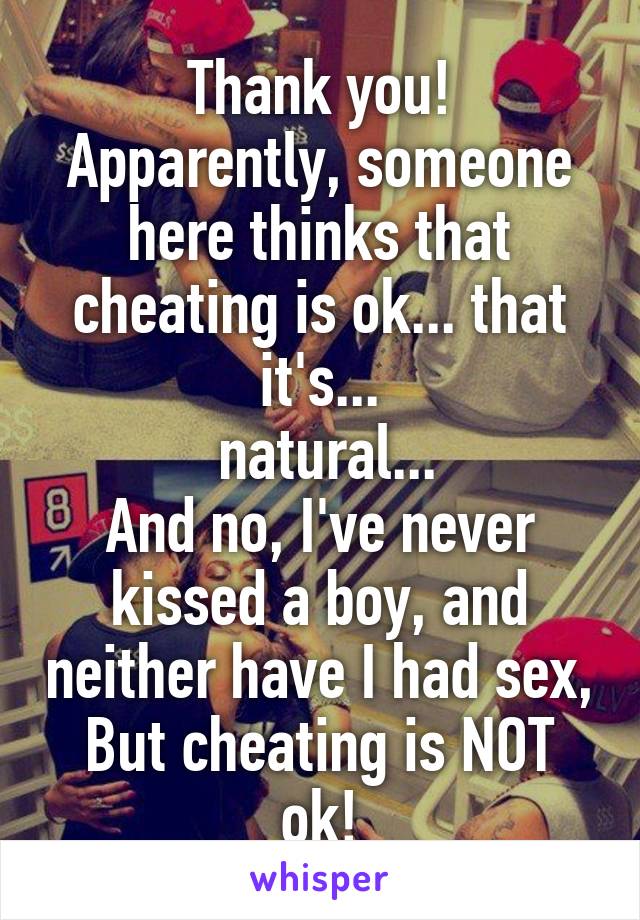 Thank you!
Apparently, someone here thinks that cheating is ok... that it's...
 natural...
And no, I've never kissed a boy, and neither have I had sex,
But cheating is NOT ok!