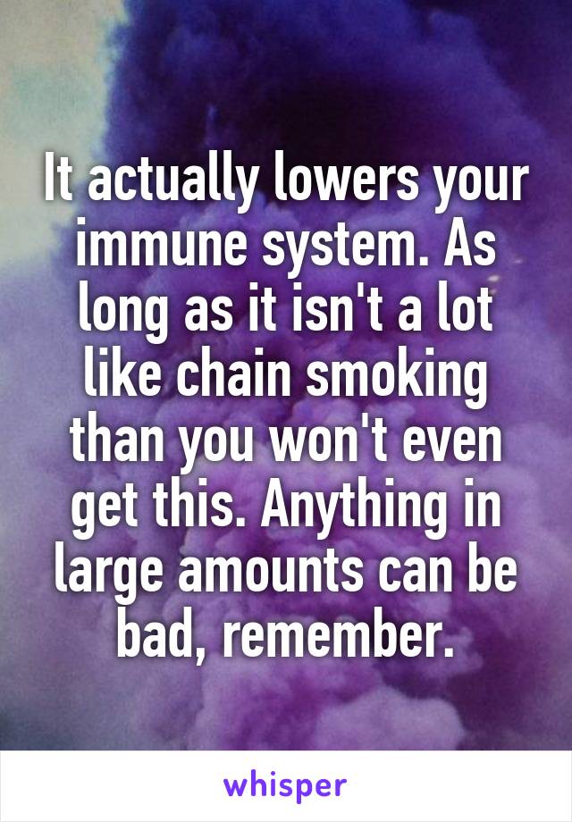 It actually lowers your immune system. As long as it isn't a lot like chain smoking than you won't even get this. Anything in large amounts can be bad, remember.