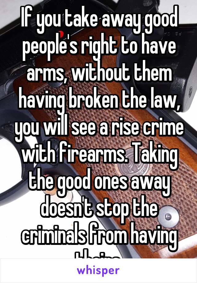 If you take away good people's right to have arms, without them having broken the law, you will see a rise crime with firearms. Taking the good ones away doesn't stop the criminals from having theirs.