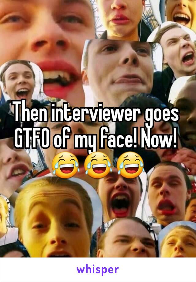 Then interviewer goes 
GTFO of my face! Now! 
😂😂😂