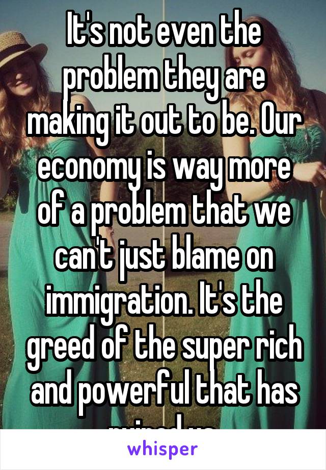 It's not even the problem they are making it out to be. Our economy is way more of a problem that we can't just blame on immigration. It's the greed of the super rich and powerful that has ruined us.