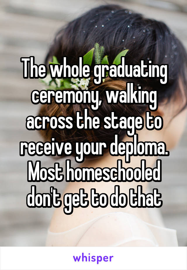 The whole graduating ceremony, walking across the stage to receive your deploma. Most homeschooled don't get to do that