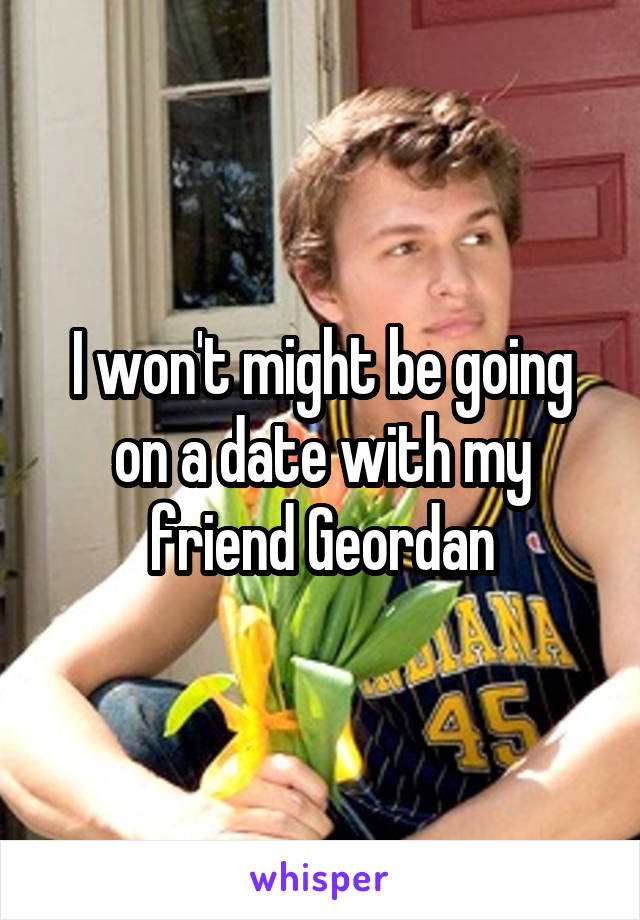 I won't might be going on a date with my friend Geordan