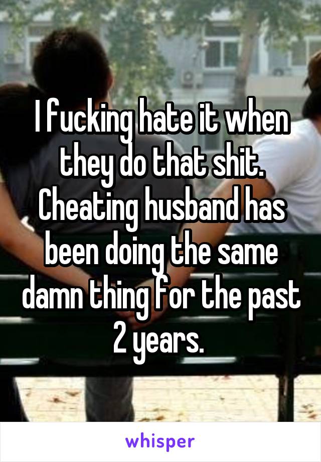 I fucking hate it when they do that shit. Cheating husband has been doing the same damn thing for the past 2 years. 