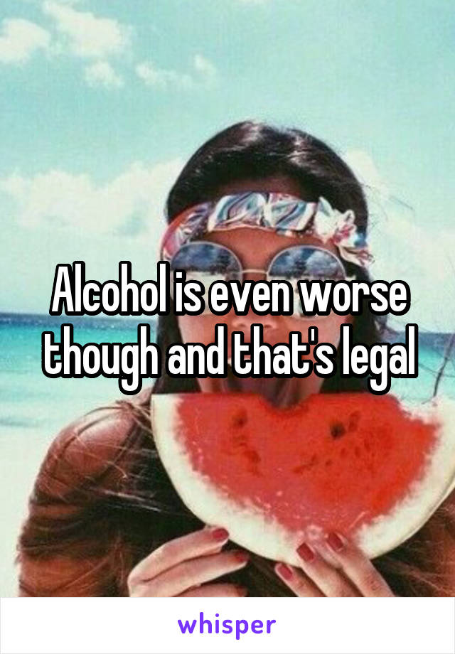 Alcohol is even worse though and that's legal