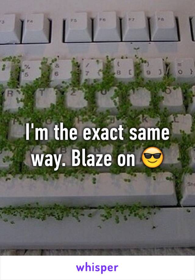 I'm the exact same way. Blaze on 😎