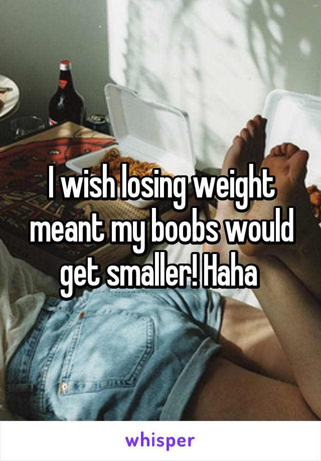 I wish losing weight meant my boobs would get smaller! Haha 