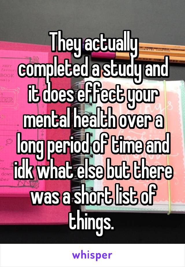 They actually completed a study and it does effect your mental health over a long period of time and idk what else but there was a short list of things. 