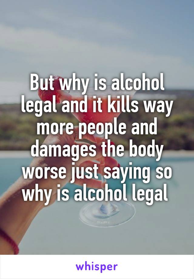 But why is alcohol legal and it kills way more people and damages the body worse just saying so why is alcohol legal 