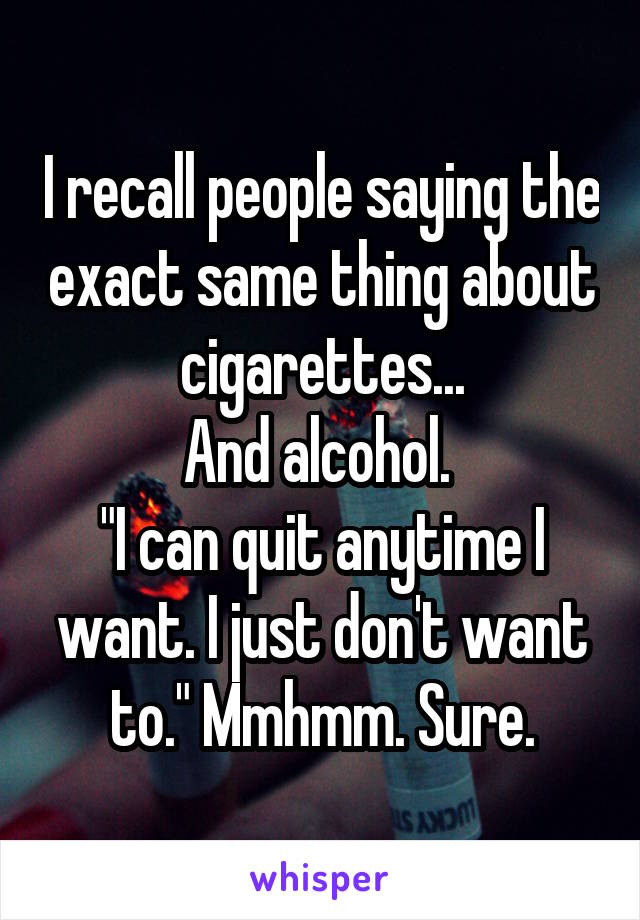 I recall people saying the exact same thing about cigarettes...
And alcohol. 
"I can quit anytime I want. I just don't want to." Mmhmm. Sure.