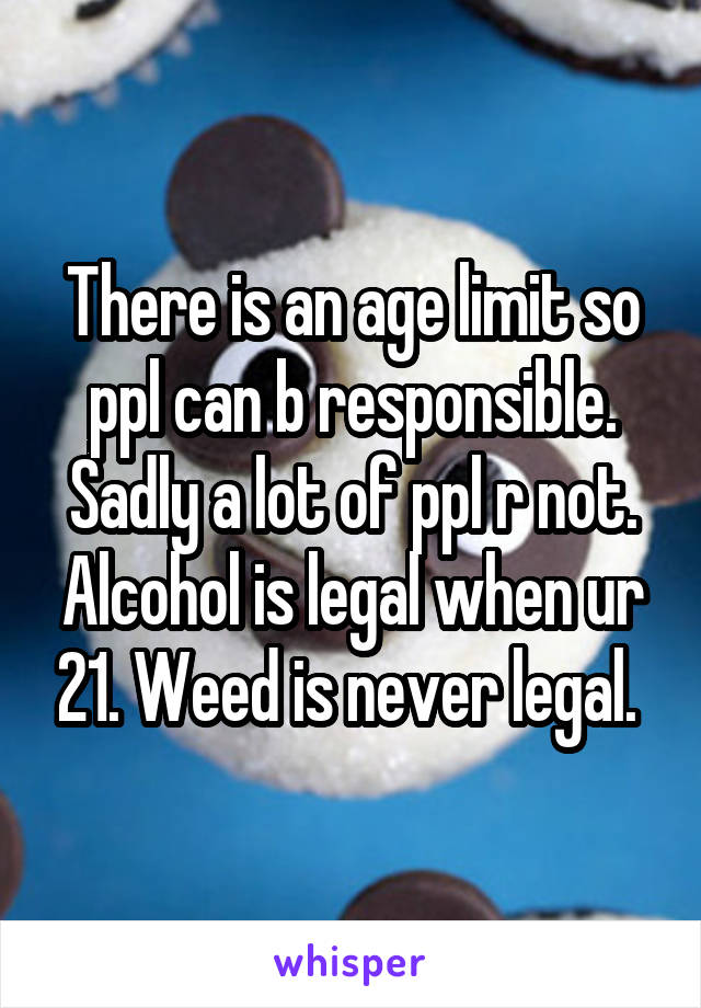 There is an age limit so ppl can b responsible. Sadly a lot of ppl r not. Alcohol is legal when ur 21. Weed is never legal. 