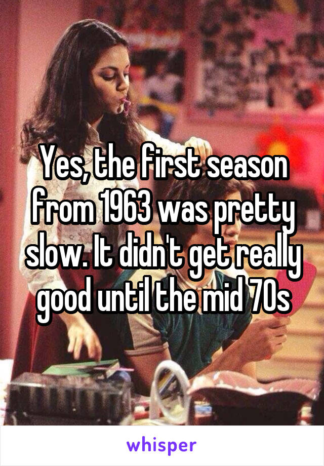 Yes, the first season from 1963 was pretty slow. It didn't get really good until the mid 70s