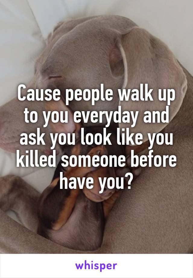 Cause people walk up to you everyday and ask you look like you killed someone before have you?