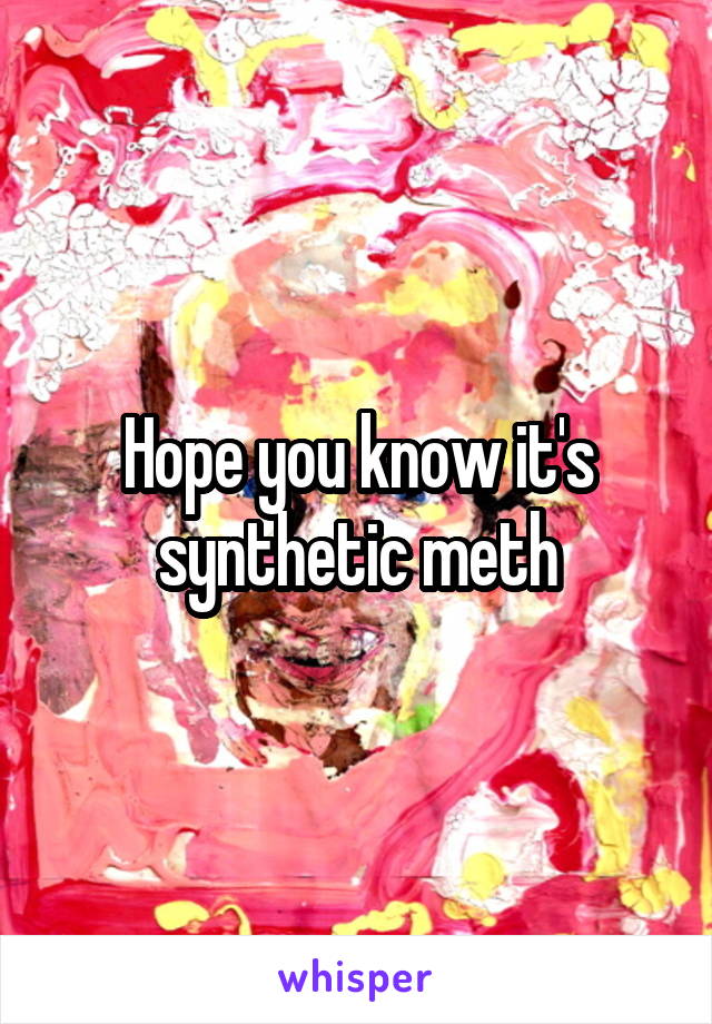 Hope you know it's synthetic meth