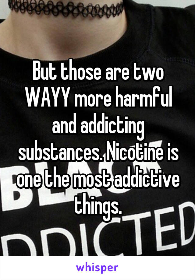 But those are two WAYY more harmful and addicting substances. Nicotine is one the most addictive things.